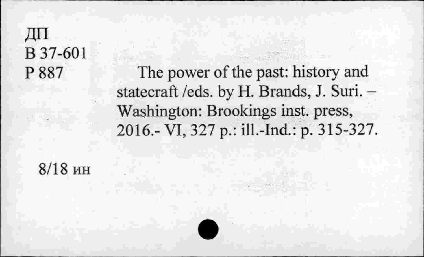 ﻿Zin
B 37-601
P887
The power of the past: history and statecraft /eds. by H. Brands, J. Suri. -Washington: Brookings inst. press, 2016.- VI, 327 p.: ill.-Ind.: p. 315-327.
8/18 hh